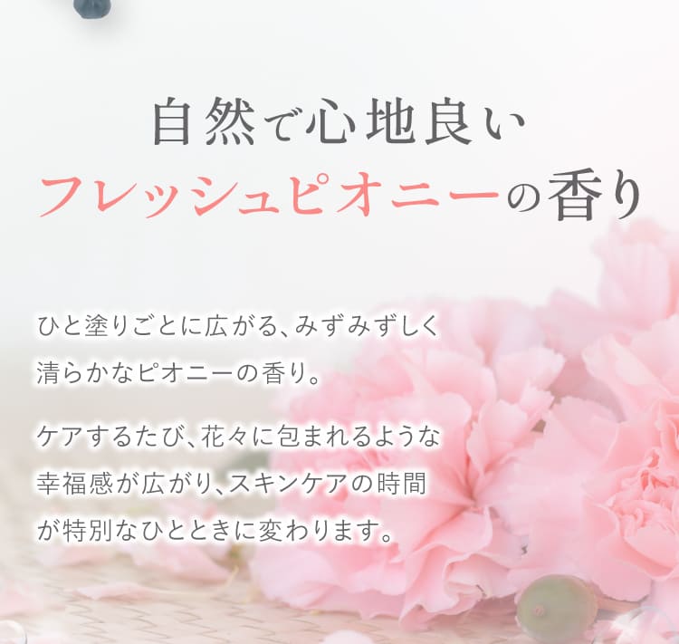 自然で心地良い フレッシュピオニーの香り ひと塗りごとに広がるみずみずしく清らかなピオニーの香り ケアするたび花々に包まれるような幸福感が広がりスキンケアの時間が特別なひとときに変わります