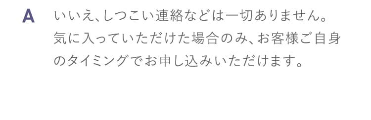 A いいえしつこい連絡などは一切ありません 気に入っていただけた場合のみお客様ご自身のタイミングでお申し込みいただけます